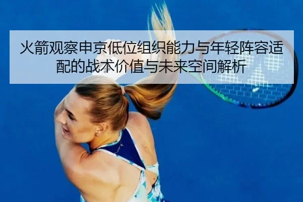 火箭观察申京低位组织能力与年轻阵容适配的战术价值与未来空间解析