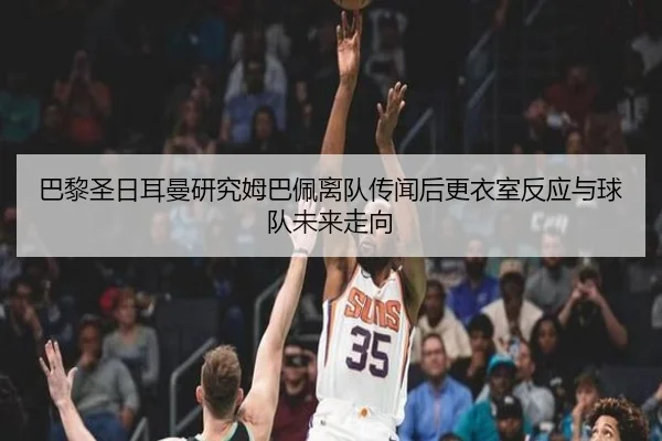 巴黎圣日耳曼研究姆巴佩离队传闻后更衣室反应与球队未来走向